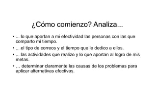 ¿Cómo comienzo? Analiza...
• ... lo que aportan a mi efectividad las personas con las que
comparto mi tiempo.
• ... el tipo de correos y el tiempo que le dedico a ellos.
• ... las actividades que realizo y lo que aportan al logro de mis
metas.
• … determinar claramente las causas de los problemas para
aplicar alternativas efectivas.
 