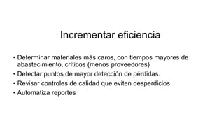 Incrementar eficiencia
• Determinar materiales más caros, con tiempos mayores de
abastecimiento, críticos (menos proveedores)
• Detectar puntos de mayor detección de pérdidas.
• Revisar controles de calidad que eviten desperdicios
• Automatiza reportes
 