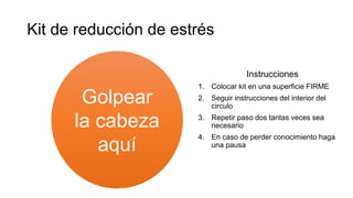 Kit de reducción de estrés
Instrucciones
1. Colocar kit en una superficie FIRME
2. Seguir instrucciones del interior del
circulo
3. Repetir paso dos tantas veces sea
necesario
4. En caso de perder conocimiento haga
una pausa
Golpear
la cabeza
aquí
 