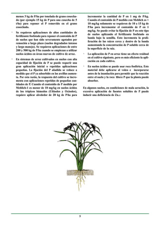 menos 3 kg de P/ha por tonelada de grano cosecha-                incrementar la cantidad de P en 1 mg de P/kg.
    do (por ejemplo 15 kg de P para una cosecha de 5                 Cuando el contenido de P medido con Mehlich es <
    t/ha) para reponer el P removido en el grano                     10 mg/kg solamente se requieren de 10 a 15 kg de
    cosechado.                                                       P/ha para incrementar el contenido de P en 1
                                                                     mg/kg. Se puede evitar la fijación de P en este tipo
n
    Se requieren aplicaciones de altas cantidades de
                                                                     de suelos aplicando el fertilizante fosfatado en
    fertilizante fosfatado para reponer el contenido de P
                                                                     banda bajo la semilla. Esto incrementa la proli-
    de suelos que han sido severamente agotados por
                                                                     feración de las raíces cerca y dentro de la banda
    remoción a largo plazo (suelos degradados intenso
                                                                     aumentando la concentración de P soluble cerca de
    y largo manejo). Se requieren aplicaciones de entre
                                                                     la superficie de la raíz.
    200 y 500 kg de P/ha cuando se empiezan a utilizar
    suelos ácidos en áreas nuevas de cultivo de arroz.           n
                                                                     La aplicación de P en arroz tiene un efecto residual
                                                                     en el cultivo siguiente, pero es más eficiente la apli-
n
    En sistemas de arroz cultivados en suelos con alta
                                                                     cación en cada cultivo.
    capacidad de fijación de P se puede requerir una
    gran aplicación inicial o repetidas aplicaciones             n
                                                                     En suelos ácidos se puede usar roca fosfórica. Este
    pequeñas. La fijación del P añadido se reduce a                  material debe aplicarse al voleo e incorporarse
    medida que el P ya adsorbido en las arcillas aumen-              antes de la inundación para permitir que la reacción
    ta. Por esta razón, la respuesta del cultivo se incre-           entre el suelo y la roca libere P que la planta puede
    menta con aplicaciones repetidas de pequeñas can-                absorber.
    tidades de P. Cuando el contenido de P medido por
    Mehlich-1 es menor de 10 mg/kg en suelos ácidos              En algunos suelos, en condiciones de mala aeración, la
    de los trópicos húmedos (Ultisoles y Oxisoles),              excesiva aplicación de fuentes solubles de P puede
    requiere aplicar alrededor de 20 kg de P/ha para             inducir una deficiencia de Zn.u




                                                             5
 