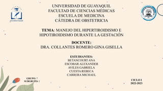 UNIVERSIDAD DE GUAYAQUIL
FACULTAD DE CIENCIAS MÉDICAS
ESCUELA DE MEDICINA
CÁTEDRA DE OBSTETRICIA
TEMA: MANEJO DEL HIPERTIROIDISMO E
HIPOTIROIDISMO DURANTE LA GESTACIÓN
DOCENTE:
DRA. COLLANTES ROMERO GINA GISELLA
CICLO I
2022-2023
ESTUDIANTES:
BETANCOURTANA
ESCOBAR ALEXANDER
AVILES GABRIELA
CUESTA REBECA
CARRERA MICHAEL
GRUPO: 7
SUBGRUPO: 1
 