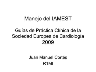 Manejo del IAMEST Guías de Práctica Clínica de la Sociedad Europea de Cardiología 2009 Juan Manuel Cortés R1MI 