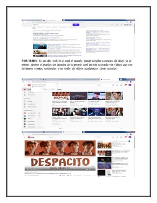 YOUTUBE: Es un sitio web en el cual el usuario puede acceder a canales de video ya al
mismo tiempo el puedes ser creador de su propio canl en este se puede ver videos que son
de interes comun, tendencias y un sinfín de videos academicos como actuales.
 