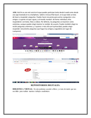 ASK: Ask.fm es una red social en la que puedes participar tanto desde la web como desde
una app instalada en tu smartphone, tablet o incluso iPod touch, en la que todo se trata
de hacer y responder preguntas. Puedes hacer encuestas para varios o preguntar a tus
amigos -o a gente a la que sigues, o al mundo mundial- de forma individual; ellos
responderán con texto, fotos o videos. Por defecto, las preguntas se muestran como
anónimas, aunque puedes elegir mostrar tu nombre de usuario. Puedes también elegir no
recibir preguntas anónimas y, si quieres ir más allá con la privacidad, puedes elegir
responder únicamente preguntas que hagan tus amigos y seguidores (en lugar de
cualquiera).
REPOSITORIOS DIGITALES.
BIBLIOTECA VIRTUAL: En este podemos acceder a libros y a tesis de modo que nos
sea útiles para realizar nuestros trabajos académicos
 