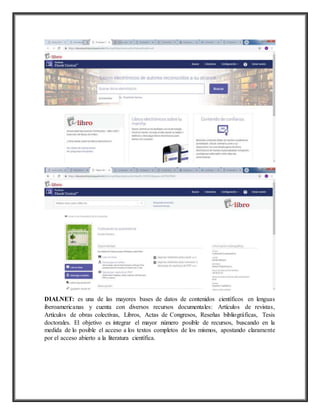 DIALNET: es una de las mayores bases de datos de contenidos científicos en lenguas
iberoamericanas y cuenta con diversos recursos documentales: Artículos de revistas,
Artículos de obras colectivas, Libros, Actas de Congresos, Reseñas bibliográficas, Tesis
doctorales. El objetivo es integrar el mayor número posible de recursos, buscando en la
medida de lo posible el acceso a los textos completos de los mismos, apostando claramente
por el acceso abierto a la literatura científica.
 