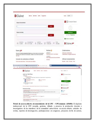 Portal de acceso abierto al conocimiento de la UPC – UPCommons (65600): El depósito
institucional de la UPC recopila, gestiona, difunde y preserva la producción docente e
investigadora de los miembros de la comunidad universitaria en acceso abierto: artículos de
revista, reportes de investigación, participaciones en congresos, proyectos de fin de carrera,
 
