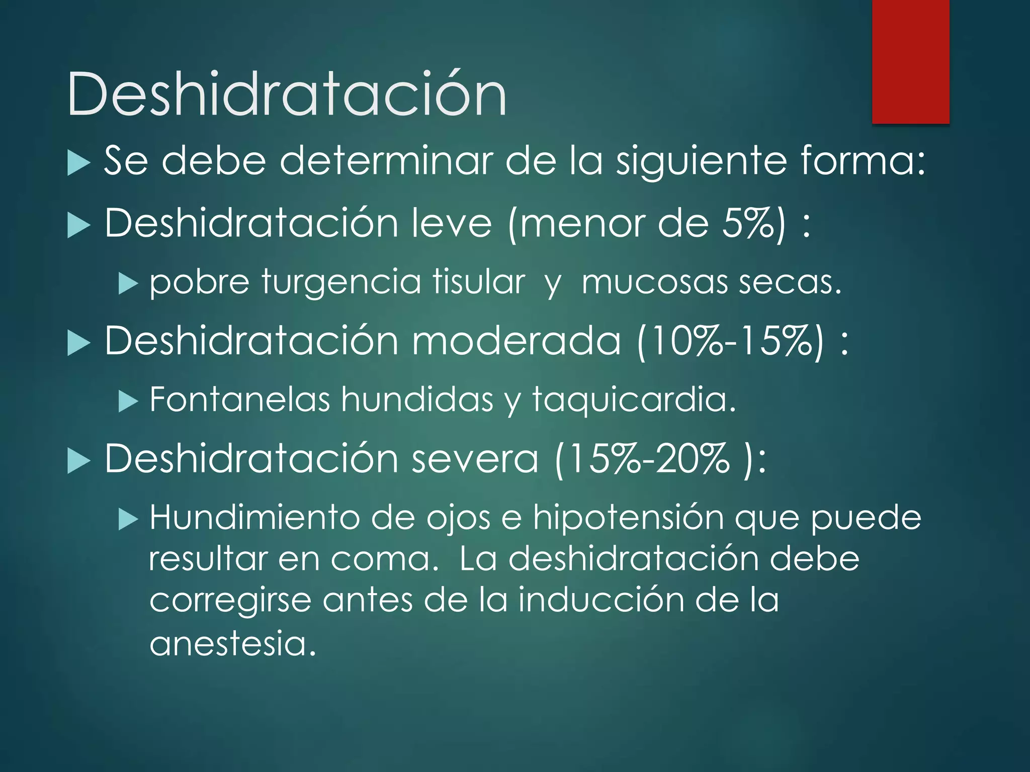 Deshidratación
 Se debe determinar de la siguiente forma:
 Deshidratación leve (menor de 5%) :
 pobre turgencia tisular y mucosas secas.
 Deshidratación moderada (10%-15%) :
 Fontanelas hundidas y taquicardia.
 Deshidratación severa (15%-20% ):
 Hundimiento de ojos e hipotensión que puede
resultar en coma. La deshidratación debe
corregirse antes de la inducción de la
anestesia.
 