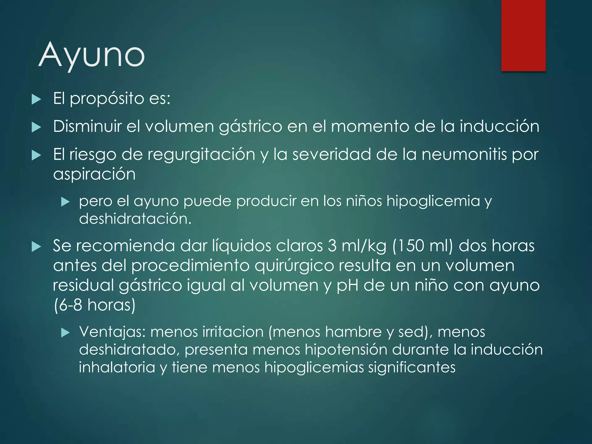 Ayuno
 El propósito es:
 Disminuir el volumen gástrico en el momento de la inducción
 El riesgo de regurgitación y la severidad de la neumonitis por
aspiración
 pero el ayuno puede producir en los niños hipoglicemia y
deshidratación.
 Se recomienda dar líquidos claros 3 ml/kg (150 ml) dos horas
antes del procedimiento quirúrgico resulta en un volumen
residual gástrico igual al volumen y pH de un niño con ayuno
(6-8 horas)
 Ventajas: menos irritacion (menos hambre y sed), menos
deshidratado, presenta menos hipotensión durante la inducción
inhalatoria y tiene menos hipoglicemias significantes
 
