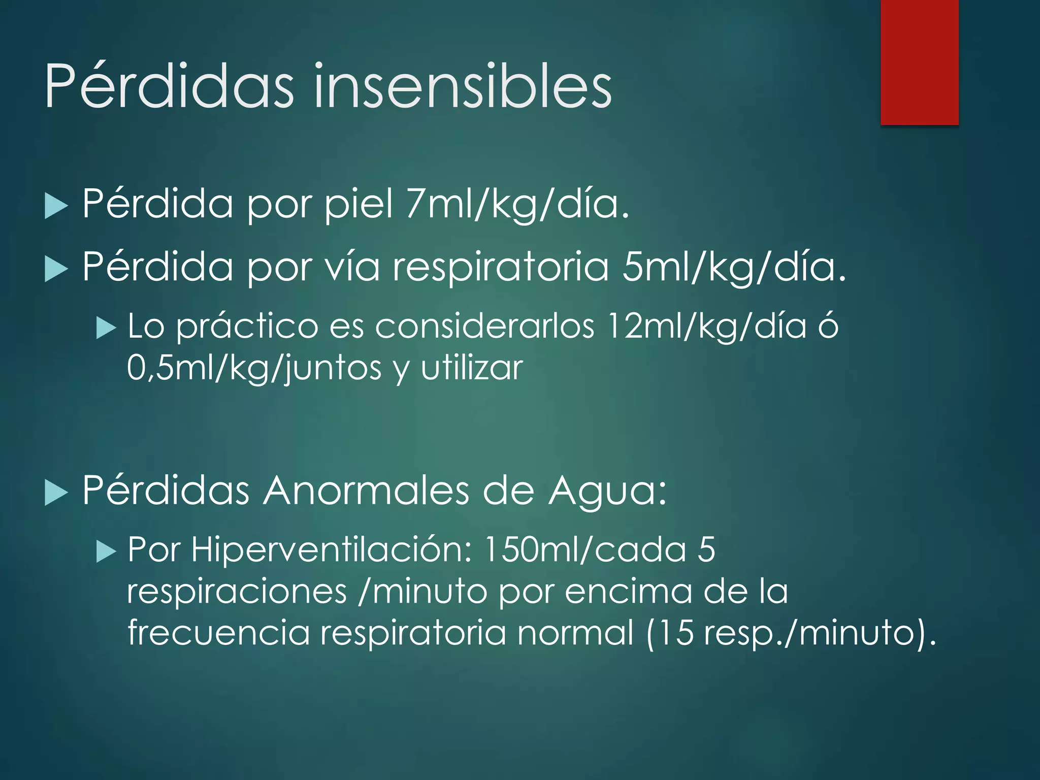 Pérdidas insensibles
 Pérdida por piel 7ml/kg/día.
 Pérdida por vía respiratoria 5ml/kg/día.
 Lo práctico es considerarlos 12ml/kg/día ó
0,5ml/kg/juntos y utilizar
 Pérdidas Anormales de Agua:
 Por Hiperventilación: 150ml/cada 5
respiraciones /minuto por encima de la
frecuencia respiratoria normal (15 resp./minuto).
 