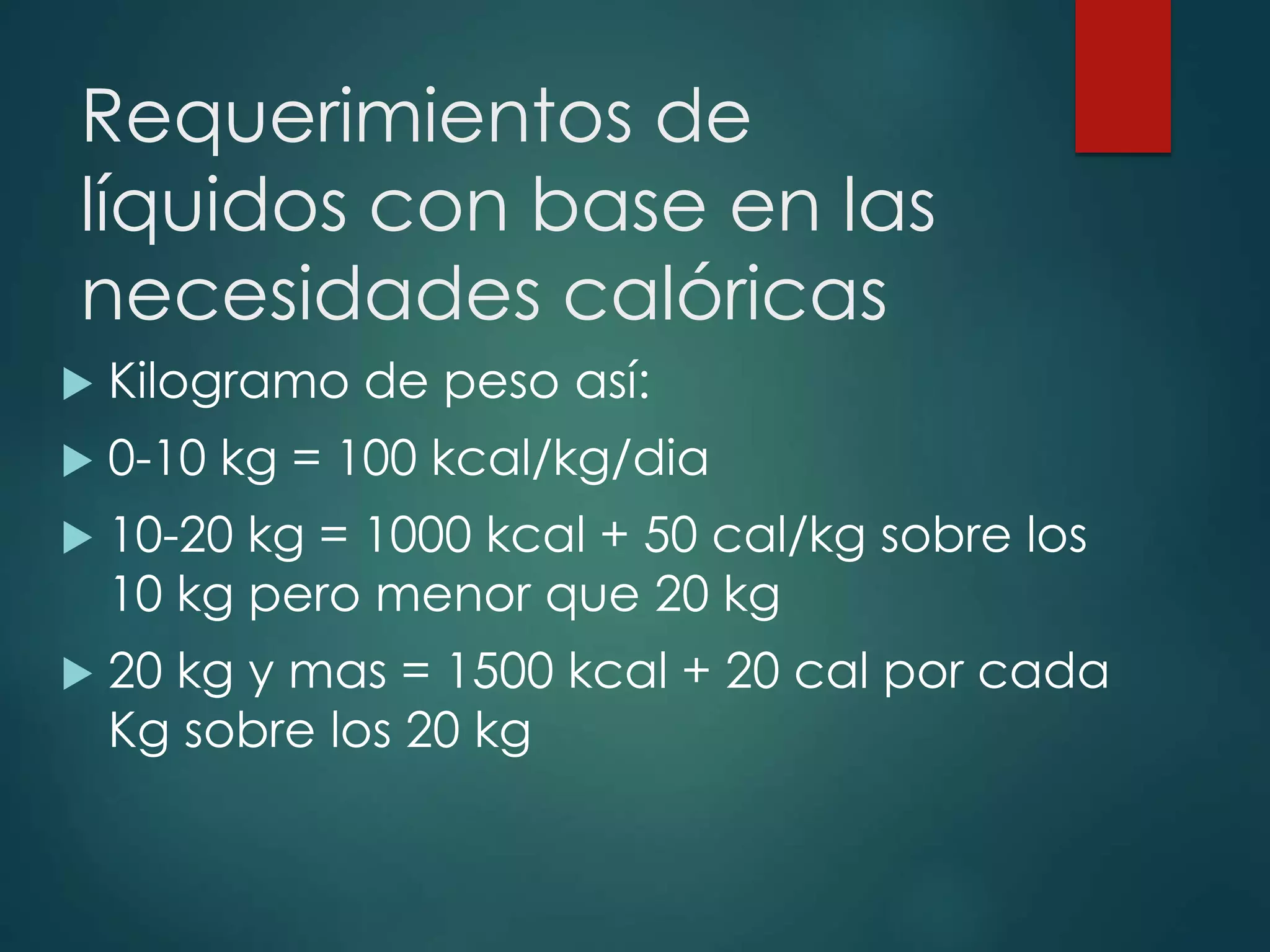 Requerimientos de
líquidos con base en las
necesidades calóricas
 Kilogramo de peso así:
 0-10 kg = 100 kcal/kg/dia
 10-20 kg = 1000 kcal + 50 cal/kg sobre los
10 kg pero menor que 20 kg
 20 kg y mas = 1500 kcal + 20 cal por cada
Kg sobre los 20 kg
 