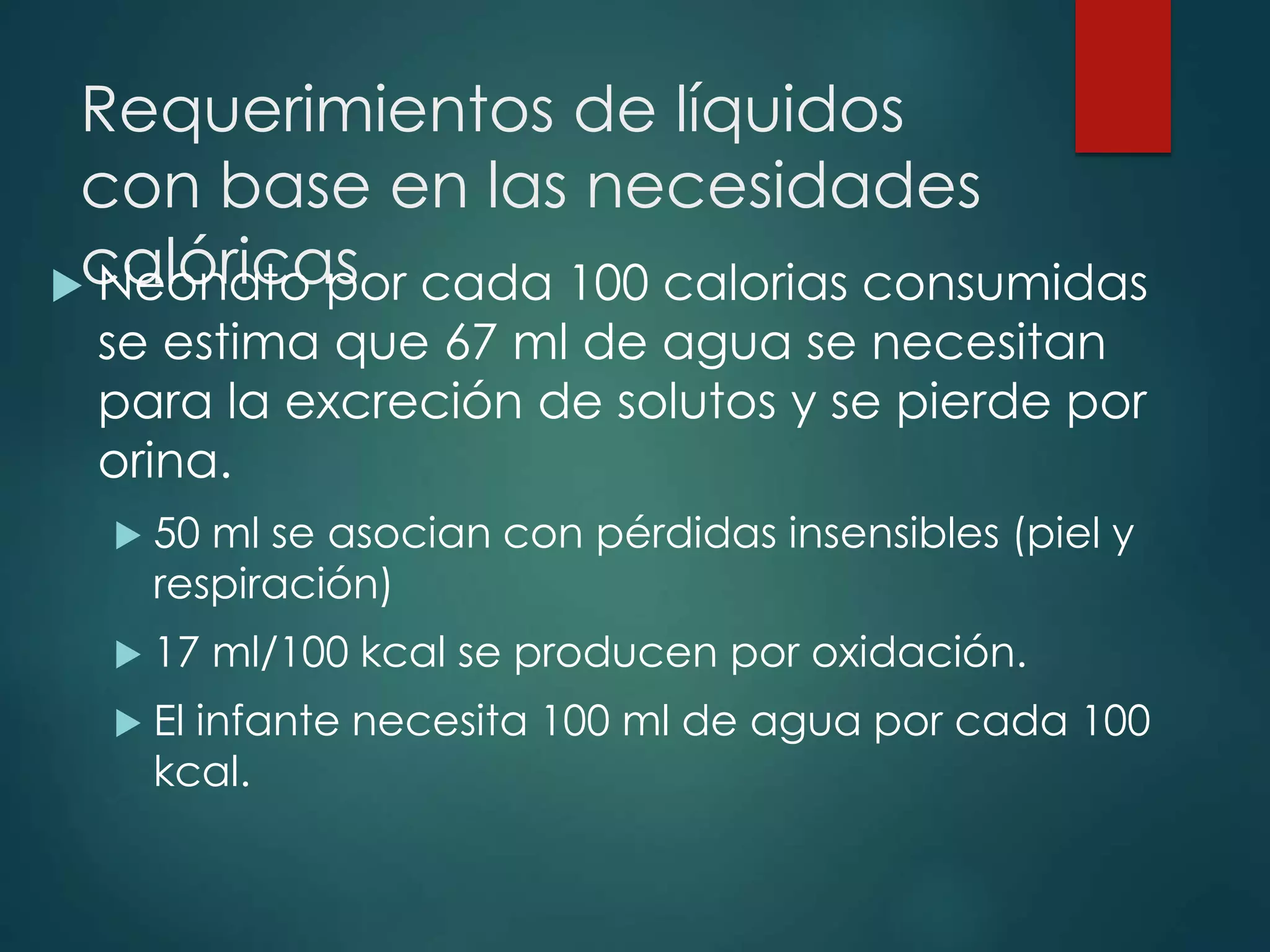 Requerimientos de líquidos
con base en las necesidades
calóricas Neonato por cada 100 calorias consumidas
se estima que 67 ml de agua se necesitan
para la excreción de solutos y se pierde por
orina.
 50 ml se asocian con pérdidas insensibles (piel y
respiración)
 17 ml/100 kcal se producen por oxidación.
 El infante necesita 100 ml de agua por cada 100
kcal.
 