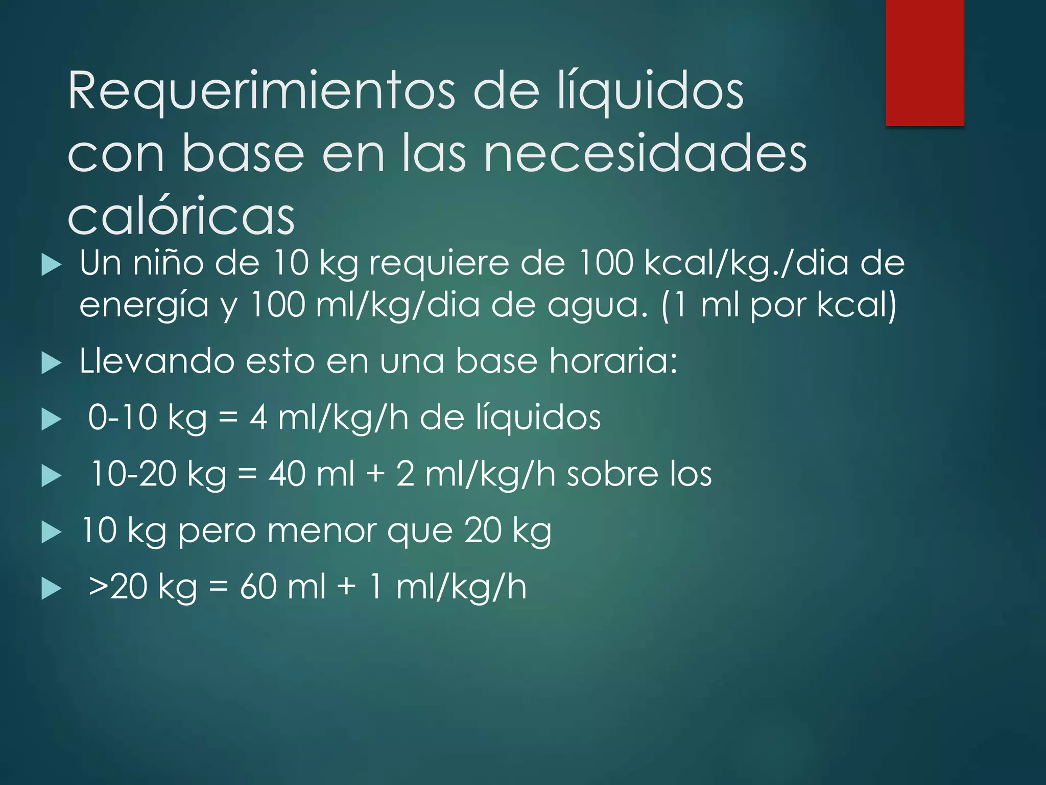 Requerimientos de líquidos
con base en las necesidades
calóricas
 Un niño de 10 kg requiere de 100 kcal/kg./dia de
energía y 100 ml/kg/dia de agua. (1 ml por kcal)
 Llevando esto en una base horaria:
 0-10 kg = 4 ml/kg/h de líquidos
 10-20 kg = 40 ml + 2 ml/kg/h sobre los
 10 kg pero menor que 20 kg
 >20 kg = 60 ml + 1 ml/kg/h
 
