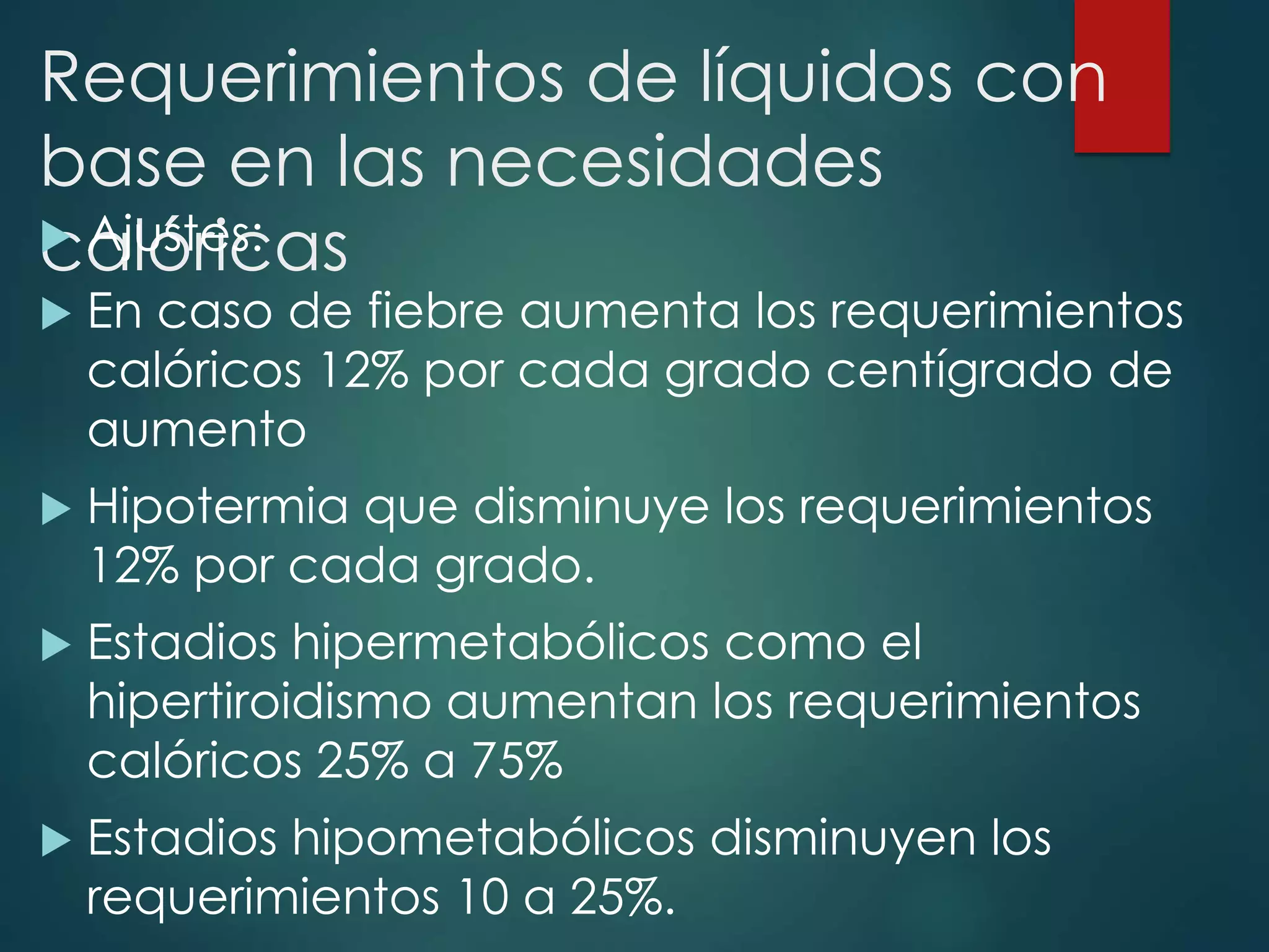 Requerimientos de líquidos con
base en las necesidades
calóricas Ajustes:
 En caso de fiebre aumenta los requerimientos
calóricos 12% por cada grado centígrado de
aumento
 Hipotermia que disminuye los requerimientos
12% por cada grado.
 Estadios hipermetabólicos como el
hipertiroidismo aumentan los requerimientos
calóricos 25% a 75%
 Estadios hipometabólicos disminuyen los
requerimientos 10 a 25%.
 