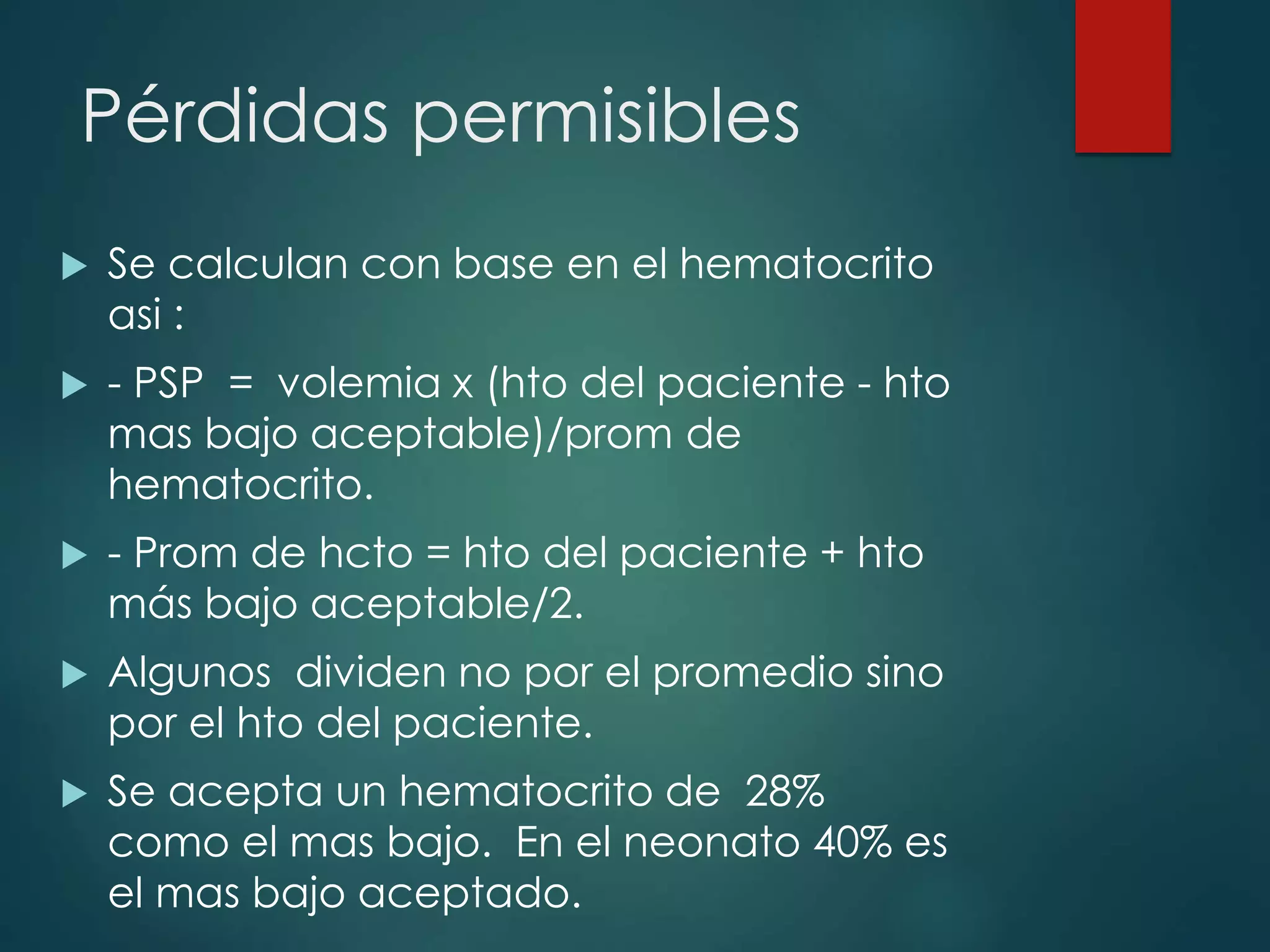 Pérdidas permisibles
 Se calculan con base en el hematocrito
asi :
 - PSP = volemia x (hto del paciente - hto
mas bajo aceptable)/prom de
hematocrito.
 - Prom de hcto = hto del paciente + hto
más bajo aceptable/2.
 Algunos dividen no por el promedio sino
por el hto del paciente.
 Se acepta un hematocrito de 28%
como el mas bajo. En el neonato 40% es
el mas bajo aceptado.
 