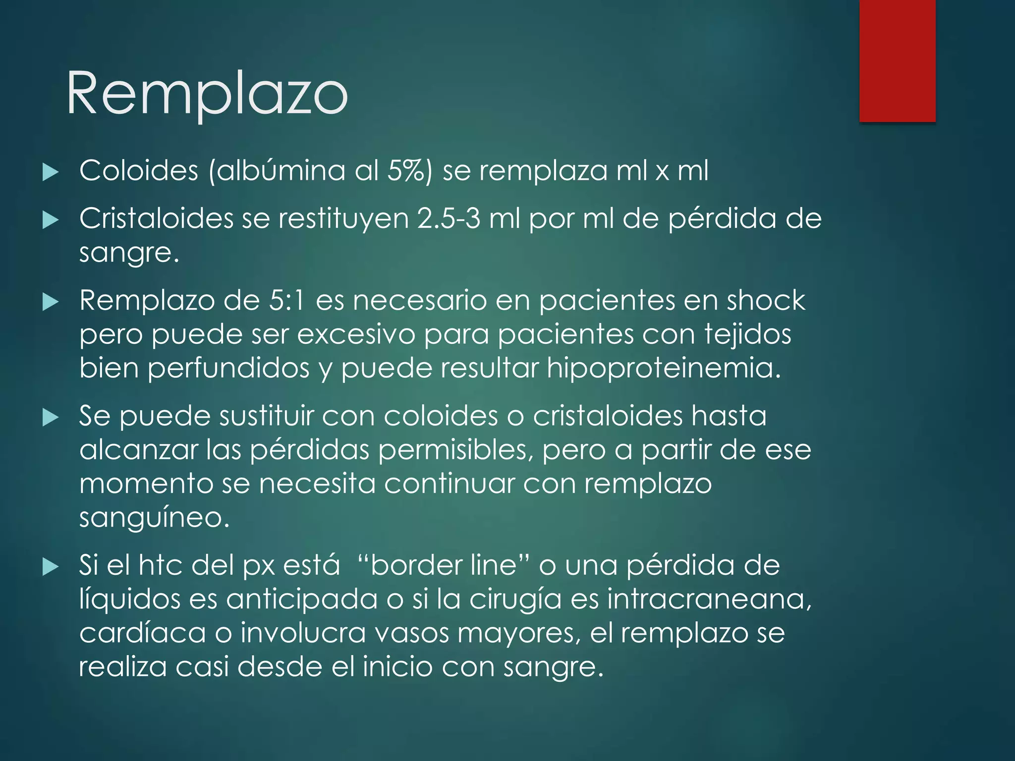 Remplazo
 Coloides (albúmina al 5%) se remplaza ml x ml
 Cristaloides se restituyen 2.5-3 ml por ml de pérdida de
sangre.
 Remplazo de 5:1 es necesario en pacientes en shock
pero puede ser excesivo para pacientes con tejidos
bien perfundidos y puede resultar hipoproteinemia.
 Se puede sustituir con coloides o cristaloides hasta
alcanzar las pérdidas permisibles, pero a partir de ese
momento se necesita continuar con remplazo
sanguíneo.
 Si el htc del px está “border line” o una pérdida de
líquidos es anticipada o si la cirugía es intracraneana,
cardíaca o involucra vasos mayores, el remplazo se
realiza casi desde el inicio con sangre.
 