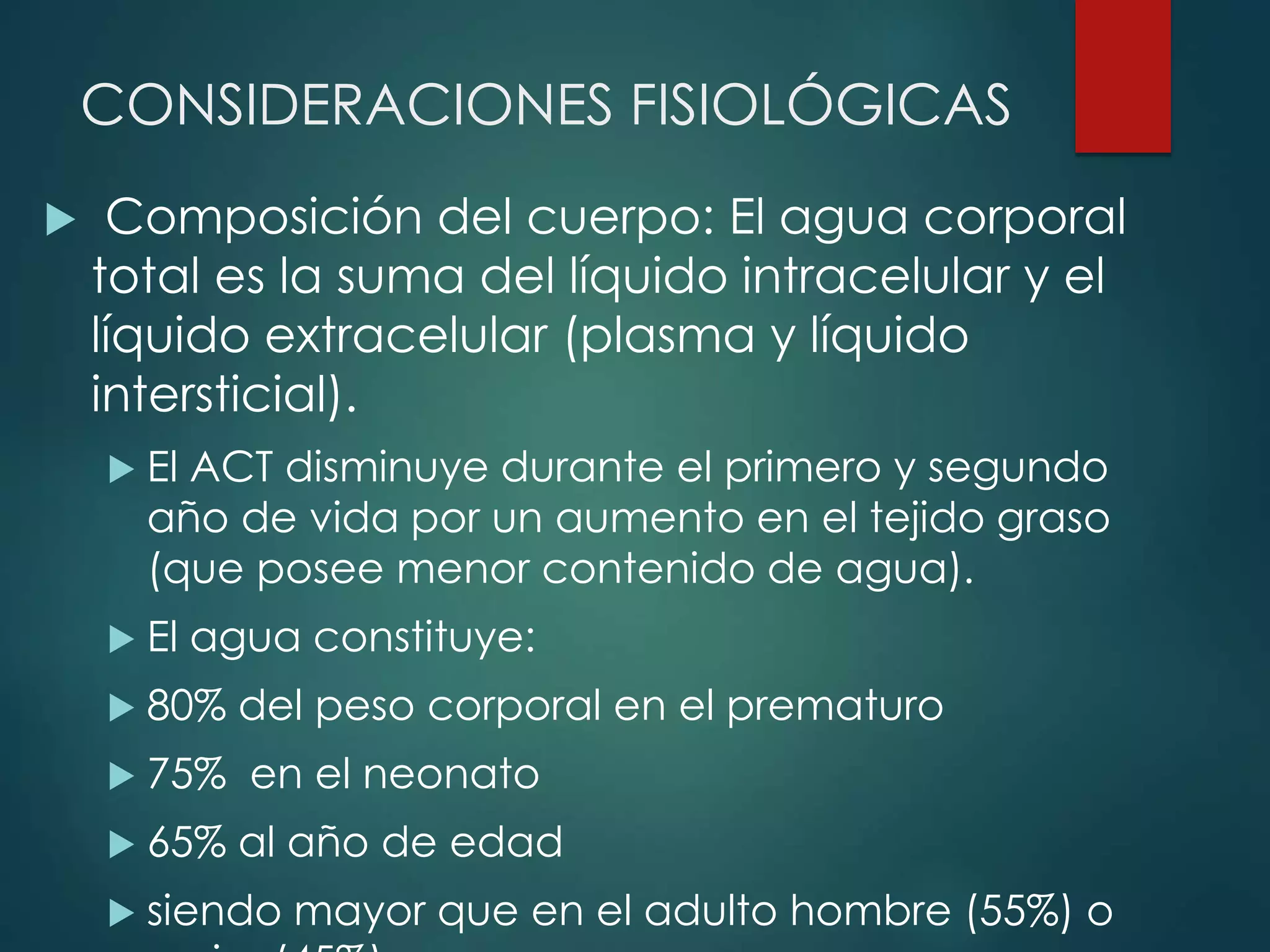 CONSIDERACIONES FISIOLÓGICAS
 Composición del cuerpo: El agua corporal
total es la suma del líquido intracelular y el
líquido extracelular (plasma y líquido
intersticial).
 El ACT disminuye durante el primero y segundo
año de vida por un aumento en el tejido graso
(que posee menor contenido de agua).
 El agua constituye:
 80% del peso corporal en el prematuro
 75% en el neonato
 65% al año de edad
 siendo mayor que en el adulto hombre (55%) o
 