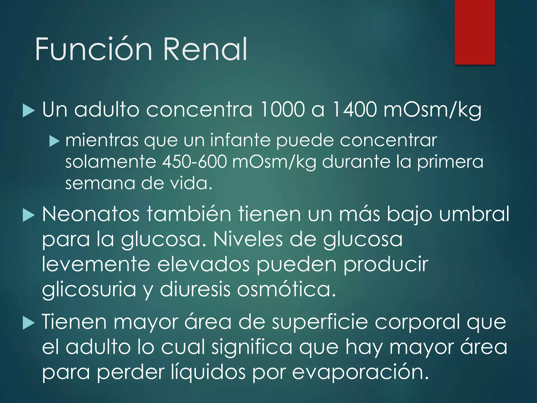 Función Renal
 Un adulto concentra 1000 a 1400 mOsm/kg
 mientras que un infante puede concentrar
solamente 450-600 mOsm/kg durante la primera
semana de vida.
 Neonatos también tienen un más bajo umbral
para la glucosa. Niveles de glucosa
levemente elevados pueden producir
glicosuria y diuresis osmótica.
 Tienen mayor área de superficie corporal que
el adulto lo cual significa que hay mayor área
para perder líquidos por evaporación.
 