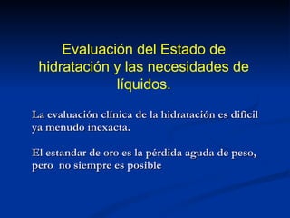 La evaluación clínica de la hidratación es difícil ya menudo inexacta. El estandar de oro es la pérdida aguda de peso, pero  no siempre es posible Evaluación del Estado de hidratación y las necesidades de líquidos. 