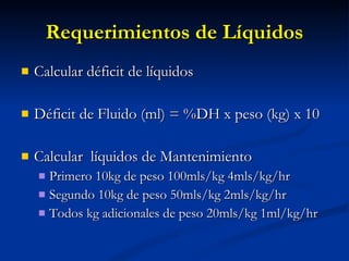Requerimientos de Líquidos Calcular déficit de líquidos Déficit de Fluido (ml) = %DH x peso (kg) x 10 Calcular  líquidos de Mantenimiento Primero 10kg de peso 100mls/kg 4mls/kg/hr Segundo 10kg de peso 50mls/kg 2mls/kg/hr Todos kg adicionales de peso 20mls/kg 1ml/kg/hr 