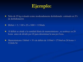 Ejemplo: Niño de 23 kg evaluado como moderadamente deshidratado  estimado en 5% de deshidratación Déficit = 5 / 100 x 23 x 1000 = 1150mls Al déficit se añade a la cantidad diaria de mantenimiento , se restituye en 24 horas  antes de dividir por 24 para determinar la tasa por hora. Mantenimiento 1560ml + 5% de déficit de 1150ml = 2710ml en 24 horas = 112mls/hr 