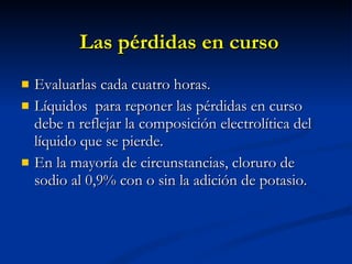 Las pérdidas en curso Evaluarlas cada cuatro horas. Líquidos  para reponer las pérdidas en curso debe n reflejar la composición electrolítica del líquido que se pierde. En la mayoría de circunstancias, cloruro de sodio al 0,9% con o sin la adición de potasio. 