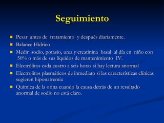 Seguimiento Pesar  antes de  tratamiento  y después diariamente. Balance Hídrico Medir  sodio, potasio, urea y creatinina  basal  al día en  niño con  50% o más de sus líquidos de mantenimiento  IV. Electrólitos cada cuatro a seis horas si hay lectura anormal  Electrolitos plasmáticos de inmediato si las características clínicas sugieren hiponatremia Química de la orina cuando la causa detrás de un resultado anormal de sodio no está claro. 
