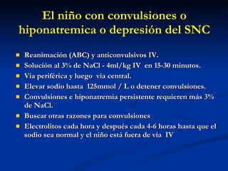 El niño con convulsiones o hiponatremica o depresión del SNC Reanimación (ABC) y anticonvulsivos IV. Solución al 3% de NaCl - 4ml/kg IV  en 15-30 minutos.  Vía periférica y luego  vía central.  Elevar sodio hasta  125mmol / L o detener convulsiones. Convulsiones e hiponatremia persistente requieren más 3% de NaCl. Buscar otras razones para convulsiones  Electrolitos cada hora y después cada 4-6 horas hasta que el sodio sea normal y el niño está fuera de vía  IV 
