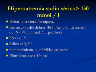 Hipernatremia sodio sérico> 150 mmol / l Evitar la corrección rápida. Corrección del déficit  48 horas y un descenso de  Na <0,5 mmol / L por hora SNG o IV Salina al 0,9%. mantenimiento y  pérdidas en curso Eletrólitos cada 4 horas. 