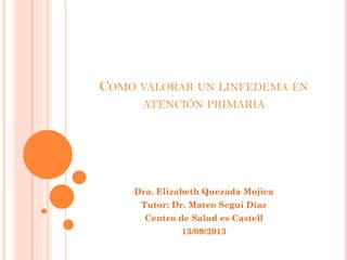 COMO VALORAR UN LINFEDEMA EN
ATENCIÓN PRIMARIA

Dra. Elizabeth Quezada Mojica
Tutor: Dr. Mateo Seguí Díaz
Centro de Salud es Castell
13/09/2013

 