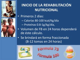 INICIO DE LA REHABILITACIÓN
          NUTRICIONAL
• Primeros 2 días:
  – Calorías 80-100 kcal/Kg/día
  – Proteínas 0.8-1g/kg/día,
• Volumen de FB en 24 horas dependerá
  de éste cálculo.
• Se brindará en forma fraccionada
     (8-12 tomas en 24 horas)
 