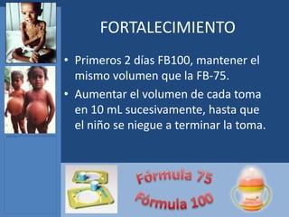 FORTALECIMIENTO
• Primeros 2 días FB100, mantener el
  mismo volumen que la FB-75.
• Aumentar el volumen de cada toma
  en 10 mL sucesivamente, hasta que
  el niño se niegue a terminar la toma.
 