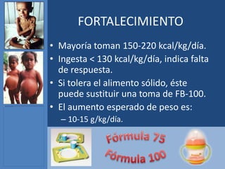 FORTALECIMIENTO
• Mayoría toman 150-220 kcal/kg/día.
• Ingesta < 130 kcal/kg/día, indica falta
  de respuesta.
• Si tolera el alimento sólido, éste
  puede sustituir una toma de FB-100.
• El aumento esperado de peso es:
  – 10-15 g/kg/día.
 