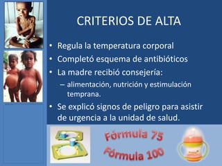 CRITERIOS DE ALTA
• Regula la temperatura corporal
• Completó esquema de antibióticos
• La madre recibió consejería:
   – alimentación, nutrición y estimulación
     temprana.
• Se explicó signos de peligro para asistir
  de urgencia a la unidad de salud.
 
