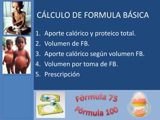 CÁLCULO DE FORMULA BÁSICA
1.   Aporte calórico y proteico total.
2.   Volumen de FB.
3.   Aporte calórico según volumen FB.
4.   Volumen por toma de FB.
5.   Prescripción
 