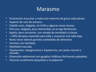 Marasmo
• Emaciación muscular y reducción extrema de grasa subcutánea.
• Aspecto de cara de anciano.
• Cabello seco, delgado, sin brillo y algunas veces escaso.
• Piel seca, delgada, poca elasticidad, se arruga fácilmente .
• Apatía, pero consiente, con mirada de ansiedad y tristeza.
• < 60% del peso esperado para talla y muestran una talla baja.
• Raras veces toleran grandes cantidades de alimentos
• Vomitan con facilidad.
• Debilidad marcada.
• Hipotensión, hipoglucemia e hipotermia, con pulso normal o
  elevado.
• Distensión abdominal con ganglios linfáticos fácilmente palpables.
• Vísceras usualmente pequeñas a la palpación
 