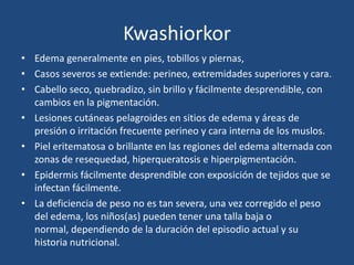 Kwashiorkor
• Edema generalmente en pies, tobillos y piernas,
• Casos severos se extiende: perineo, extremidades superiores y cara.
• Cabello seco, quebradizo, sin brillo y fácilmente desprendible, con
  cambios en la pigmentación.
• Lesiones cutáneas pelagroides en sitios de edema y áreas de
  presión o irritación frecuente perineo y cara interna de los muslos.
• Piel eritematosa o brillante en las regiones del edema alternada con
  zonas de resequedad, hiperqueratosis e hiperpigmentación.
• Epidermis fácilmente desprendible con exposición de tejidos que se
  infectan fácilmente.
• La deficiencia de peso no es tan severa, una vez corregido el peso
  del edema, los niños(as) pueden tener una talla baja o
  normal, dependiendo de la duración del episodio actual y su
  historia nutricional.
 