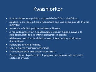 Kwashiorkor
• Puede observarse palidez, extremidades frías o cianóticas.
• Apáticos e irritables, lloran fácilmente con una expresión de tristeza
  malestar.
• Anorexia, vómitos postprandiales y diarrea.
• A menudo presentan hepatomegalia con un hígado suave a la
  palpación, debido a la infiltración grasa marcada.
• Abdomen prominente debido a asas intestinales y abdomen
  distendidos.
• Peristalsis irregular y lenta.
• Tono y fuerza muscular reducidos.
• Frecuentemente presentan taquicardia.
• Pueden tener hipotermia e hipoglucemia después de periodos
  cortos de ayuno.
 