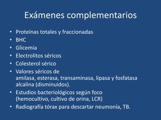 Exámenes complementarios
• Proteínas totales y fraccionadas
• BHC
• Glicemia
• Electrolitos séricos
• Colesterol sérico
• Valores séricos de
  amilasa, esterasa, transaminasa, lipasa y fosfatasa
  alcalina (disminuidos).
• Estudios bacteriológicos según foco
  (hemocultivo, cultivo de orina, LCR)
• Radiografía tórax para descartar neumonía, TB.
 