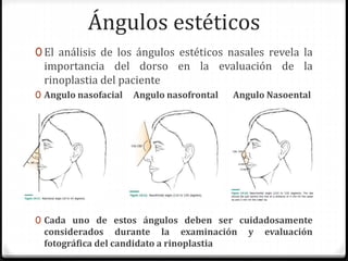 Ángulos estéticos
0 El análisis de los ángulos estéticos nasales revela la
importancia del dorso en la evaluación de la
rinoplastia del paciente
0 Angulo nasofacial Angulo nasofrontal Angulo Nasoental
0 Cada uno de estos ángulos deben ser cuidadosamente
considerados durante la examinación y evaluación
fotográfica del candidato a rinoplastia
 