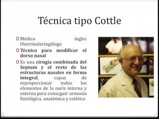 Técnica tipo Cottle
0 Médico ingles
Otorrinolaringólogo
0 Técnica para modificar el
dorso nasal
0 Es una cirugía combinada del
Septum y el resto de las
estructuras nasales en forma
integral, capaz de
reproporcionar todos los
elementos de la nariz interna y
externa para conseguir armonia
fisiológica, anatómica y estética
 