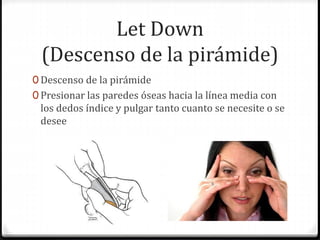 Let Down
(Descenso de la pirámide)
0 Descenso de la pirámide
0 Presionar las paredes óseas hacia la línea media con
los dedos índice y pulgar tanto cuanto se necesite o se
desee
 