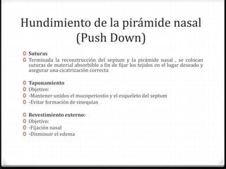 Hundimiento de la pirámide nasal
(Push Down)
0 Suturas
0 Terminada la reconstrucción del septum y la pirámide nasal , se colocan
suturas de material absorbible a fin de fijar los tejidos en el lugar deseado y
asegurar una cicatrización correcta
0 Taponamiento
0 Objetivo:
0 -Mantener unidos el mucoperiostio y el esqueleto del septum
0 -Evitar formación de sinequias
0 Revestimiento externo:
0 Objetivo:
0 -Fijación nasal
0 -Disminuir el edema
 