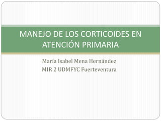 MANEJO DE LOS CORTICOIDES EN 
ATENCIÓN PRIMARIA 
María Isabel Mena Hernández 
MIR 2 UDMFYC Fuerteventura 
 