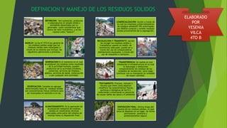 DEFINICION: Son sustancias, productos
o subproductos en estado sólido o
semisólido desechados por su
generador. suele considerarse que
carece de valor económico, y se les
conoce como “basura”.
MANEJO: La ley N°27314-ley general de
los residuos solidos exige que los
residuos solidos sean manejados a
través de un sistema que incluya, las
siguientes operaciones o procesos.
GENERACION:Es el momento en el cual
se producen los residuos como resultado
de la actividad humana. pueden
producirse de la actividad cotidiana,
comercial, servicios de limpieza
pública, servicios de salud, construcción
o por cualquier otra actividad.
SEGREGACION: Consiste en agrupar
determinados tipos de residuos solidos
con características físicas similares para
ser manejados en atención a es tas.
ALMACENAMIENTO: Es la operación de
acumulación temporal de residuos
solidos en condiciones técnicas
adecuadas como parte del sistema de
manejo hasta su disposición final.
DEFINICION Y MANEJO DE LOS RESIDUOS SOLIDOS
COMERCIALIZACION: Acción a través de
la cual las empresas comercializadoras
de residuos solidos(EC-RS) autorizadas
por DIGESA compran y venden residuos
solidos provenientes de la segregación.
RECOLECCION Y TRANSPORTE: Acción
de recoger los residuos solidos y
trasladarlos usando un medio de
locomoción adecuado .puede ser a
través del uso de compactadoras
debidamente equipadas, a través del
uso de volquetes o camiones .
TRANSFERENCIA: Se realiza en una
instalación o infraestructura en la cual
se descargan y almacenan
temporalmente los residuos de las
unidades de recolección. para luego
continuar con su transporte un unidades
de mayor cantidad.
TRATAMIENTO: Proceso, método o
técnica que tiene como objetivo
.modificar las características físicas,
químicas o biológicas de los R.S.
,reduciendo o eliminando su potencial
de causar daños ala salud y el ambiente
.
DISPOSICIÓN FINAL: Ultima etapa del
manejo de los residuos sólidos, en que
estos se disponen en un lugar, de forma
permanente ,sanitaria y
ambientalmente segura.
ELABORADO
POR
YESENIA
VILCA
4TO B
 