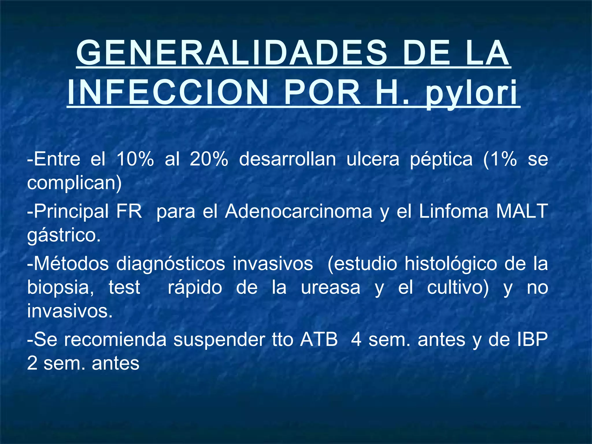 GENERALIDADES DE LA
INFECCION POR H. pylori
-Entre el 10% al 20% desarrollan ulcera péptica (1% se
complican)
-Principal FR para el Adenocarcinoma y el Linfoma MALT
gástrico.
-Métodos diagnósticos invasivos (estudio histológico de la
biopsia, test rápido de la ureasa y el cultivo) y no
invasivos.
-Se recomienda suspender tto ATB 4 sem. antes y de IBP
2 sem. antes
 