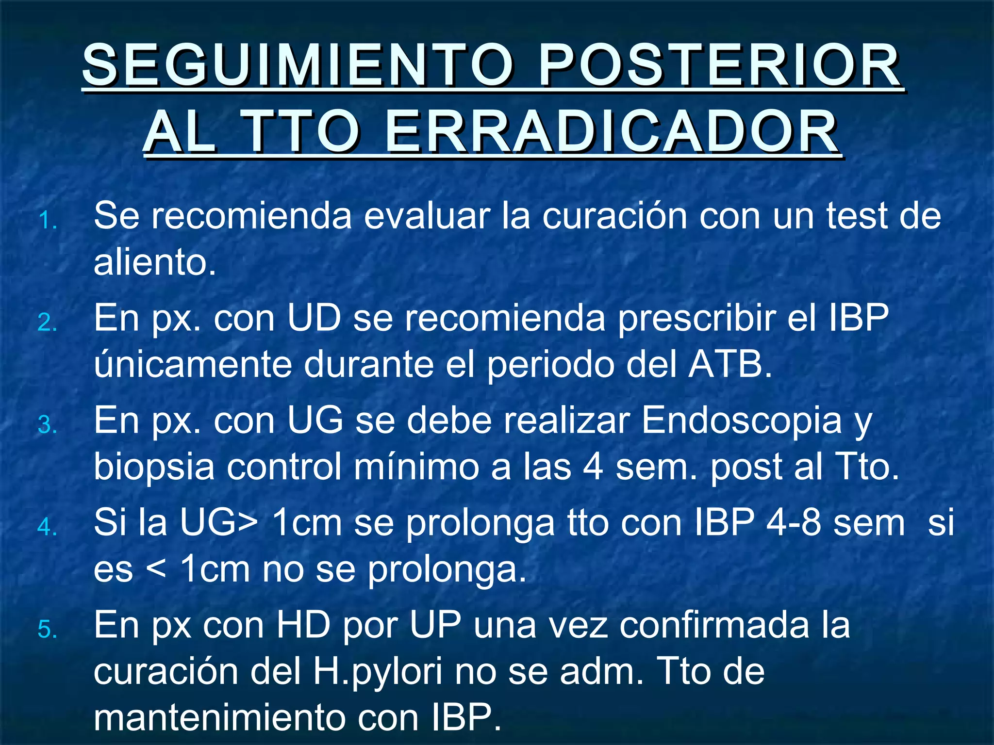 SEGUIMIENTO POSTERIORSEGUIMIENTO POSTERIOR
AL TTO ERRADICADORAL TTO ERRADICADOR
1. Se recomienda evaluar la curación con un test de
aliento.
2. En px. con UD se recomienda prescribir el IBP
únicamente durante el periodo del ATB.
3. En px. con UG se debe realizar Endoscopia y
biopsia control mínimo a las 4 sem. post al Tto.
4. Si la UG> 1cm se prolonga tto con IBP 4-8 sem si
es < 1cm no se prolonga.
5. En px con HD por UP una vez confirmada la
curación del H.pylori no se adm. Tto de
mantenimiento con IBP.
 