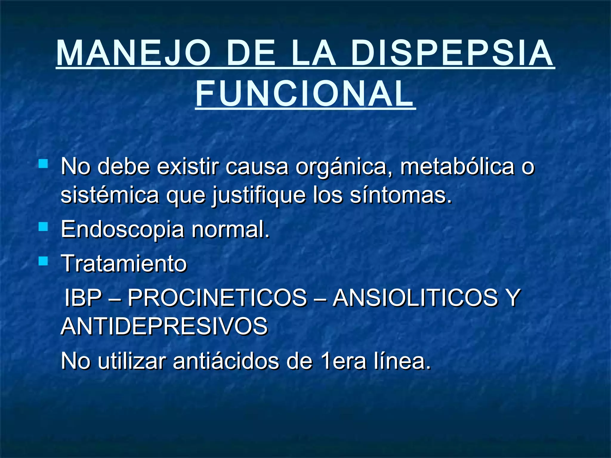 MANEJO DE LA DISPEPSIA
FUNCIONAL
 No debe existir causa orgánica, metabólica oNo debe existir causa orgánica, metabólica o
sistémica que justifique los síntomas.sistémica que justifique los síntomas.
 Endoscopia normal.Endoscopia normal.
 TratamientoTratamiento
IBP – PROCINETICOS – ANSIOLITICOS YIBP – PROCINETICOS – ANSIOLITICOS Y
ANTIDEPRESIVOSANTIDEPRESIVOS
No utilizar antiácidos de 1era línea.No utilizar antiácidos de 1era línea.
 