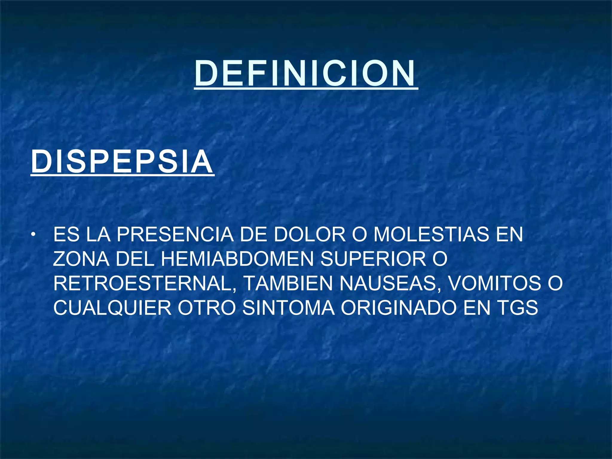 DEFINICION
DISPEPSIA
• ES LA PRESENCIA DE DOLOR O MOLESTIAS EN
ZONA DEL HEMIABDOMEN SUPERIOR O
RETROESTERNAL, TAMBIEN NAUSEAS, VOMITOS O
CUALQUIER OTRO SINTOMA ORIGINADO EN TGS
 
