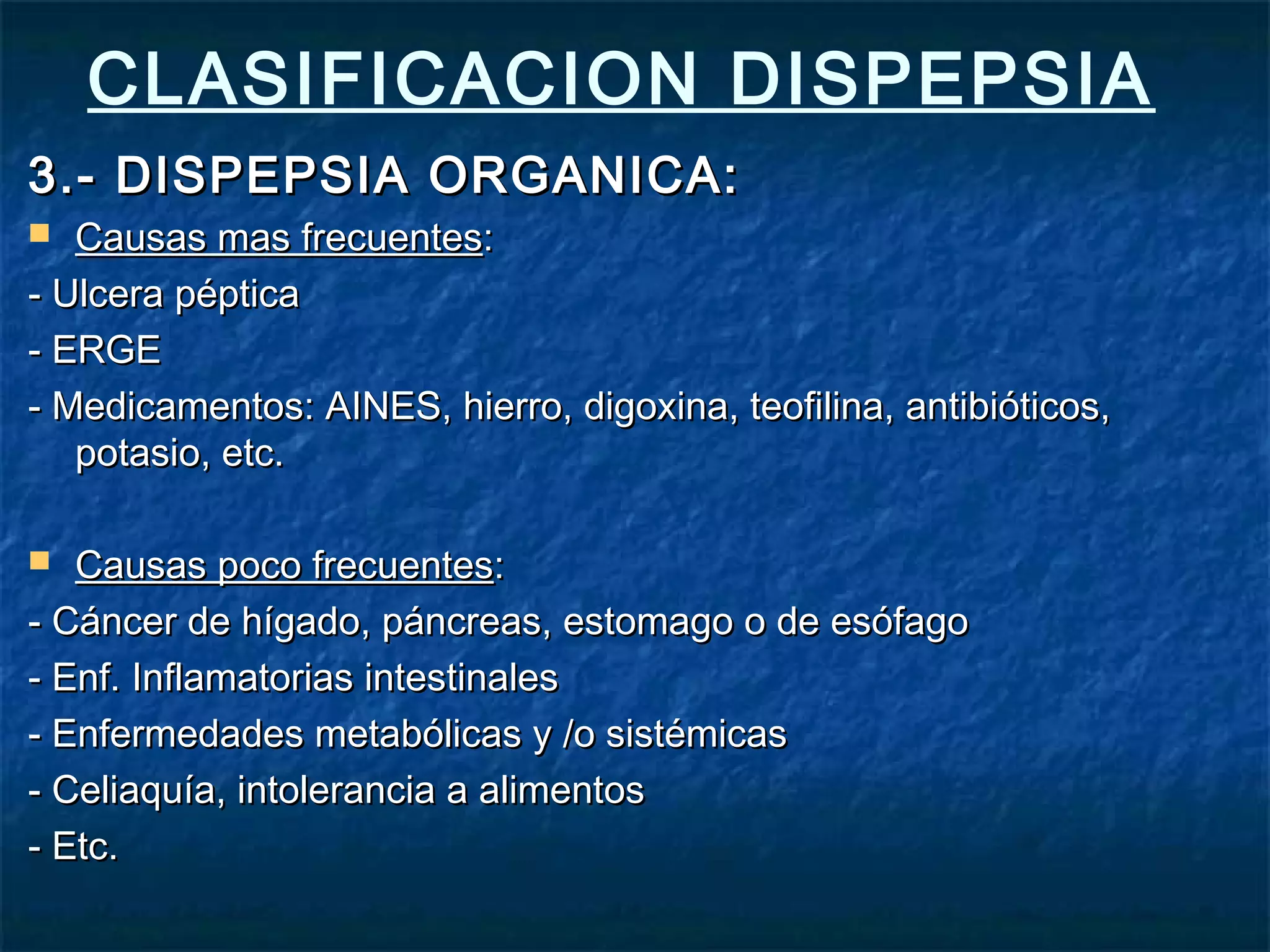 CLASIFICACION DISPEPSIA
3.- DISPEPSIA ORGANICA:3.- DISPEPSIA ORGANICA:
 Causas mas frecuentesCausas mas frecuentes::
- Ulcera péptica- Ulcera péptica
- ERGE- ERGE
- Medicamentos: AINES, hierro, digoxina, teofilina, antibióticos,- Medicamentos: AINES, hierro, digoxina, teofilina, antibióticos,
potasio, etc.potasio, etc.
 Causas poco frecuentesCausas poco frecuentes::
- Cáncer de hígado, páncreas, estomago o de esófago- Cáncer de hígado, páncreas, estomago o de esófago
- Enf. Inflamatorias intestinales- Enf. Inflamatorias intestinales
- Enfermedades metabólicas y /o sistémicas- Enfermedades metabólicas y /o sistémicas
- Celiaquía, intolerancia a alimentos- Celiaquía, intolerancia a alimentos
- Etc.- Etc.
 