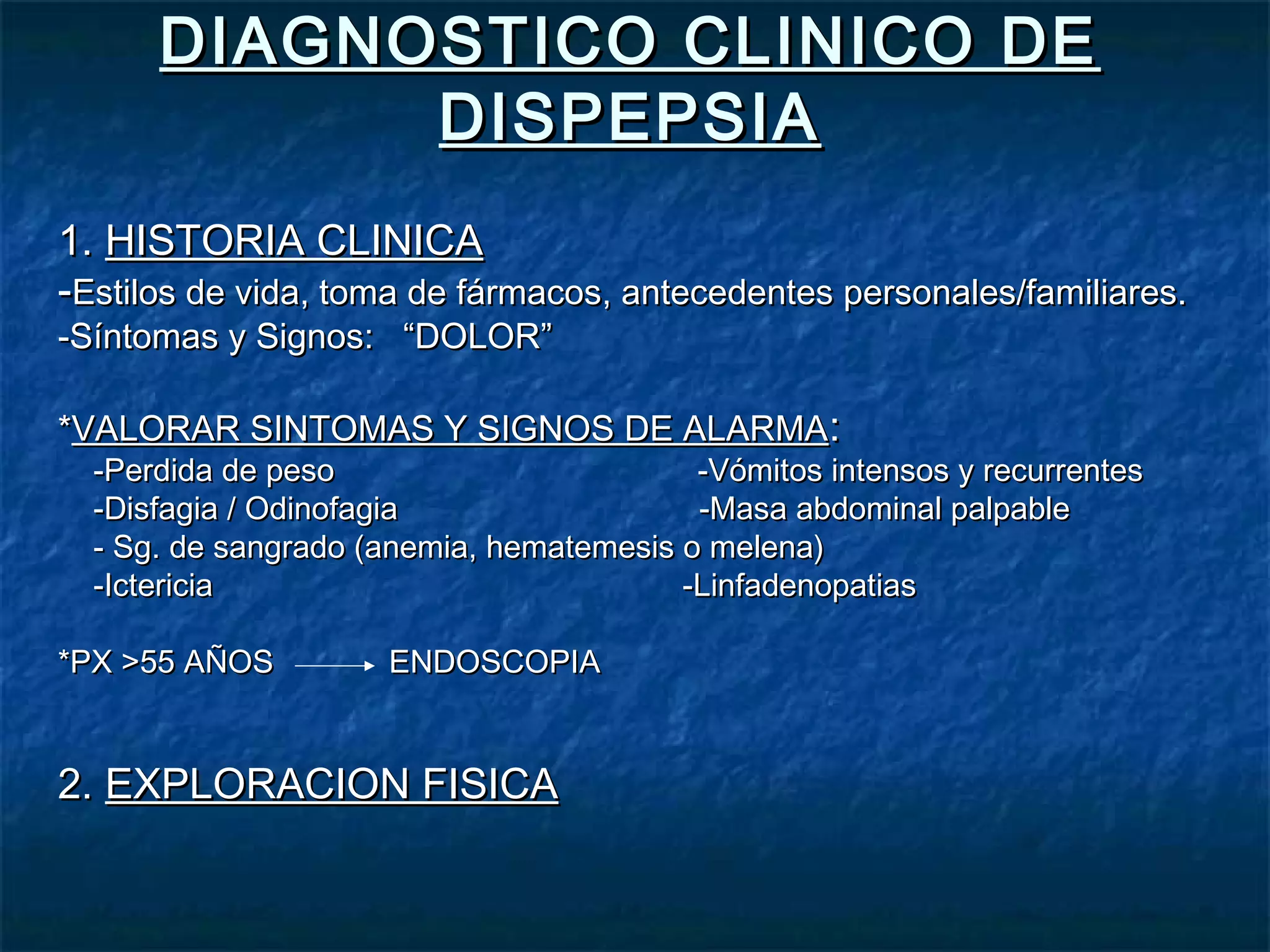 DIAGNOSTICO CLINICO DEDIAGNOSTICO CLINICO DE
DISPEPSIADISPEPSIA
1.1. HISTORIA CLINICAHISTORIA CLINICA
--Estilos de vida, toma de fármacos, antecedentes personales/familiares.Estilos de vida, toma de fármacos, antecedentes personales/familiares.
-Síntomas y Signos: “DOLOR”-Síntomas y Signos: “DOLOR”
**VALORAR SINTOMAS Y SIGNOS DE ALARMAVALORAR SINTOMAS Y SIGNOS DE ALARMA::
-Perdida de peso -Vómitos intensos y recurrentes-Perdida de peso -Vómitos intensos y recurrentes
-Disfagia / Odinofagia -Masa abdominal palpable-Disfagia / Odinofagia -Masa abdominal palpable
- Sg. de sangrado (anemia, hematemesis o melena)- Sg. de sangrado (anemia, hematemesis o melena)
-Ictericia -Linfadenopatias-Ictericia -Linfadenopatias
*PX >55 AÑOS ENDOSCOPIA*PX >55 AÑOS ENDOSCOPIA
2.2. EXPLORACION FISICAEXPLORACION FISICA
 